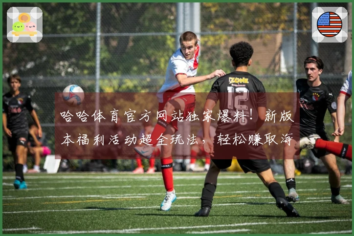 哈哈体育官方网站独家爆料！新版本福利活动超全玩法，轻松赚取海量奖励！