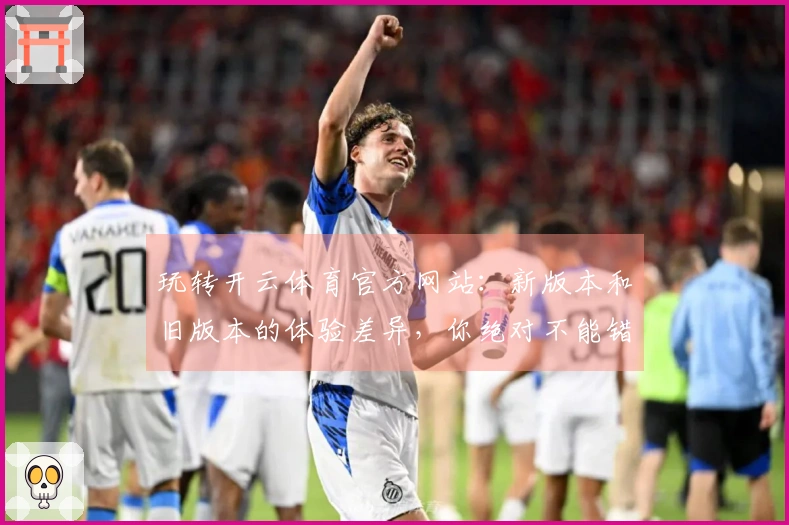 玩转开云体育官方网站：新版本和旧版本的体验差异，你绝对不能错过！