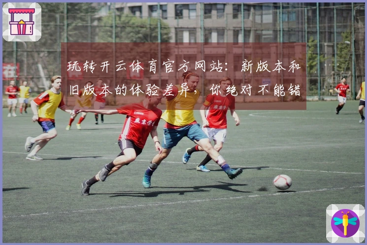 玩转开云体育官方网站：新版本和旧版本的体验差异，你绝对不能错过！