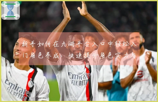 新手如何在九游平台入口中轻松入门角色养成，快速提升角色实力与技巧