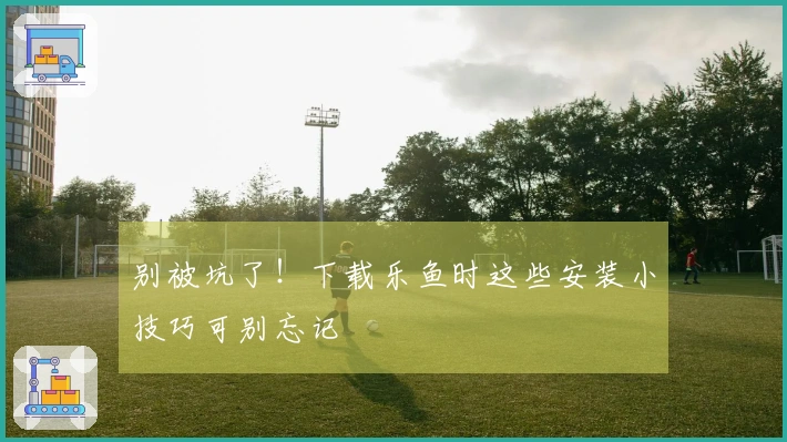 别被坑了！下载乐鱼时这些安装小技巧可别忘记