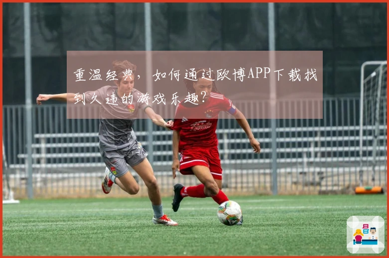 重温经典，如何通过欧博APP下载找到久违的游戏乐趣？