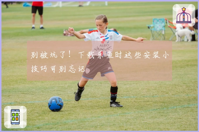 别被坑了！下载乐鱼时这些安装小技巧可别忘记