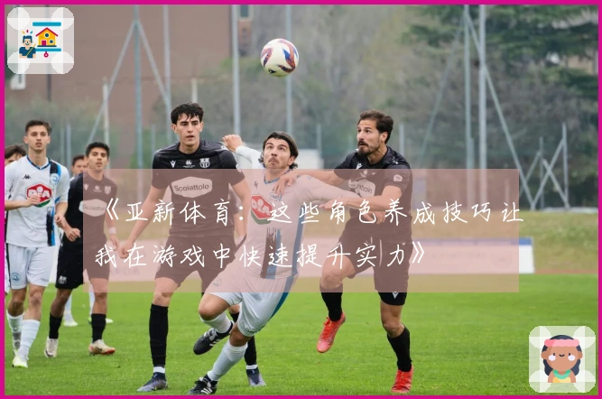 《亚新体育：这些角色养成技巧让我在游戏中快速提升实力》